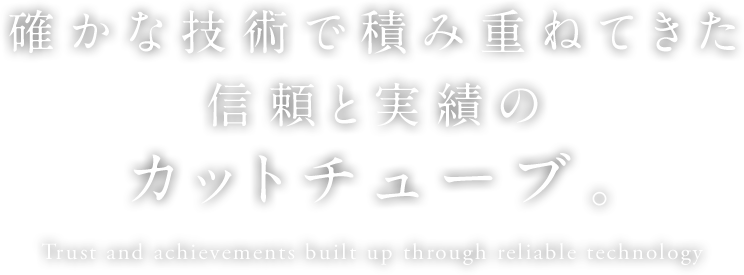 確かな技術で積み重ねてきた信頼と実績のカットチューブ。Trust and achievements built up through reliable technology